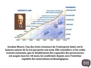 Gordon Moore, l’un des trois créateurs de l’entreprise Intel, est le 
fameux auteur de la Loi qui porte son nom. Elle considère, si les coûts 
restent constants, que le doublement des capacités des processeurs 
est acquis tous les 18 mois, loi confirmée depuis avec l’extrême 
rapidité des innovations technologiques. 
 