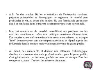 • A la fin des années 80, les orientations de l’entreprise s’avèrent 
payantes puisqu’elles se désengagent de segments de marché peu 
profitables et vit, au cours des années 80, une formidable croissance 
due à sa confiance dans le marché des micro ordinateurs personnels. 
• Intel est numéro un du marché, consolidant ses positions sur les 
marchés mondiaux et mène une politique constante d’innovations. 
L’entreprise va connaître une insolente croissance, même si sa marque 
“Intel” demeure avant tout un composant reconnu et réputé auprès des 
industriels dans le monde, mais totalement inconnu du grand public. 
• Au début des années 90, il devient une référence technologique 
absolue, mais connue des seuls professionnels… pour le grand public, 
c’est généralement un inconnu, parfois un nom qui évoque l’un des 
composants, parmi d’autres, des micro-ordinateurs. 
 