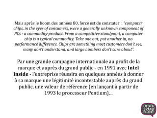 Mais après le boom des années 80, force est de constater : “computer 
chips, in the eyes of consumers, were a generally unknown component of 
PCs - a commodity product. From a competitive standpoint, a computer 
chip is a typical commodity. Take one out, put another in, no 
performance difference. Chips are something most customers don't see, 
many don't understand, and large numbers don't care about”. 
Par une grande campagne internationale au profit de la 
marque et auprès du grand public - en 1991 avec Intel 
Inside - l’entreprise réussira en quelques années à donner 
à sa marque une légitimité incontestable auprès du grand 
public, une valeur de référence (en lançant à partir de 
1993 le processeur Pentium)… 
 