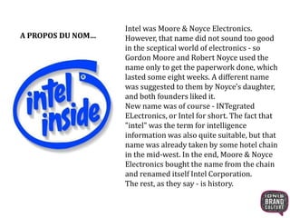 Intel was Moore & Noyce Electronics. 
However, that name did not sound too good 
in the sceptical world of electronics - so 
Gordon Moore and Robert Noyce used the 
name only to get the paperwork done, which 
lasted some eight weeks. A different name 
was suggested to them by Noyce's daughter, 
and both founders liked it. 
New name was of course - INTegrated 
ELectronics, or Intel for short. The fact that 
"intel" was the term for intelligence 
information was also quite suitable, but that 
name was already taken by some hotel chain 
in the mid-west. In the end, Moore & Noyce 
Electronics bought the name from the chain 
and renamed itself Intel Corporation. 
The rest, as they say - is history. 
A PROPOS DU NOM… 
 