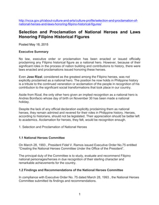 1
http://ncca.gov.ph/about-culture-and-arts/culture-profile/selection-and-proclamation-of-
national-heroes-and-laws-honoring-filipino-historical-figures/
Selection and Proclamation of National Heroes and Laws
Honoring Filipino Historical Figures
Posted May 18, 2015
Executive Summary
No law, executive order or proclamation has been enacted or issued officially
proclaiming any Filipino historical figure as a national hero. However, because of their
significant roles in the process of nation building and contributions to history, there were
laws enacted and proclamations issued honoring these heroes.
Even Jose Rizal, considered as the greatest among the Filipino heroes, was not
explicitly proclaimed as a national hero. The position he now holds in Philippine history
is a tribute to the continued veneration or acclamation of the people in recognition of his
contribution to the significant social transformations that took place in our country.
Aside from Rizal, the only other hero given an implied recognition as a national hero is
Andres Bonifacio whose day of birth on November 30 has been made a national
holiday.
Despite the lack of any official declaration explicitly proclaiming them as national
heroes, they remain admired and revered for their roles in Philippine history. Heroes,
according to historians, should not be legislated. Their appreciation should be better left
to academics. Acclamation for heroes, they felt, would be recognition enough.
1. Selection and Proclamation of National Heroes
1.1 National Heroes Committee
On March 28, 1993 , President Fidel V. Ramos issued Executive Order No.75 entitled
“Creating the National Heroes Committee Under the Office of the President”.
The principal duty of the Committee is to study, evaluate and recommend Filipino
national personages/heroes in due recognition of their sterling character and
remarkable achievements for the country.
1.2 Findings and Recommendations of the National Heroes Committee
In compliance with Executive Order No. 75 dated March 28, 1993 , the National Heroes
Committee submitted its findings and recommendations.
 