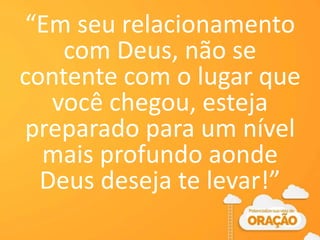 “Em seu relacionamento
com Deus, não se
contente com o lugar que
você chegou, esteja
preparado para um nível
mais profundo aonde
Deus deseja te levar!”
 
