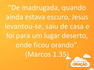 “De madrugada, quando
ainda estava escuro, Jesus
levantou-se, saiu de casa e
foi para um lugar deserto,
onde ficou orando”.
(Marcos 1.35)
 