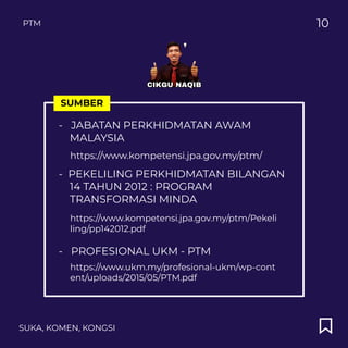 SUKA, KOMEN, KONGSI
10
SUMBER
- JABATAN PERKHIDMATAN AWAM
MALAYSIA
https://www.kompetensi.jpa.gov.my/ptm/
PTM
- PEKELILING PERKHIDMATAN BILANGAN
14 TAHUN 2012 : PROGRAM
TRANSFORMASI MINDA
https://www.kompetensi.jpa.gov.my/ptm/Pekeli
ling/pp142012.pdf
- PROFESIONAL UKM - PTM
https://www.ukm.my/profesional-ukm/wp-cont
ent/uploads/2015/05/PTM.pdf
 