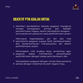 PTM
CIKGU NAQIB 06
Memberi pendedahan kepada pegawai mengenai
konsep kenegaraan, prinsip dan falsafah
pembentukan negara, sistem pentadbiran kerajaan
serta peraturan-peraturan asas perkhidmatan awam.
Memupuk keperibadian, jati diri dan nilai
patriotisme pegawai supaya lebih berketerampilan
dan berkemampuan menyesuaikan diri dalam
perkhidmatan awam.
Menerapkan nilai budaya kerja cemerlang agar
pegawai dapat memberikan penyampaian
perkhidmatan dengan cekap serta berkesan; dan
Menyediakan pegawai dengan minda kelas pertama
selaras dengan matlamat ke arah negara maju.
1.
2.
3.
4.
OBJEKTIF PTM ADALAH UNTUK:
 