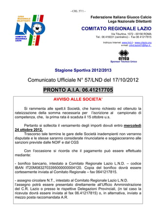 - CRL 57/1 -

                                                 Federazione Italiana Giuoco Calcio
                                                          Lega Nazionale Dilettanti

                                          COMITATO REGIONALE LAZIO
                                                                Via Tiburtina, 1072 - 00156 ROMA
                                                   Tel.: 06 416031 (centralino) - Fax 06 41217815

                                                         Indirizzo Internet: www.lnd.it - www.crlazio.org
                                                                            e-mail: crlnd.lazio01@figc.it




                                                                Sponsor Tecnico Unico


                        Stagione Sportiva 2012/2013

       Comunicato Ufficiale N° 57/LND del 17/10/2012
                 PRONTO A.I.A. 06.41217705
                       AVVISO ALLE SOCIETA’

      Si rammenta alle spett.li Società, che hanno richiesto ed ottenuto la
rateizzazione della somma necessaria per l’iscrizione al campionato di
competenza, che, la prima rata è scaduta il 15 ottobre u.s.

      Pertanto si sollecita il versamento degli importi dovuti entro mercoledì
24 ottobre 2012.
      Trascorso tale termine le gare delle Società inadempienti non verranno
disputate e le stesse saranno considerate rinunciatarie e soggiacceranno alle
sanzioni previste dalle NOIF e dal CGS

     Con l’occasione si ricorda che il pagamento può essere effettuato
mediante:

- bonifico bancario, intestato a Comitato Regionale Lazio L.N.D. – codice
IBAN IT20M0832703395000000004120. Copia del bonifico dovrà essere
cortesemente inviata al Comitato Regionale – fax 0641217815.

- assegno circolare N.T., intestato al Comitato Regionale Lazio L.N.D.
l’assegno potrà essere presentato direttamente all’Ufficio Amministrazione
del C.R. Lazio o presso le rispettive Delegazioni Provinciali, (in tal caso la
ricevuta dovrà essere inviata al fax 06.41217815) o, in alternativa, inviato a
mezzo posta raccomandata A.R.
 