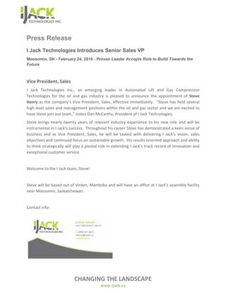 CHANGING THE LANDSCAPE
www.ijack.ca
Press Release
I Jack Technologies Introduces Senior Sales VP
Moosomin, SK - February 24, 2016 - Proven Leader Accepts Role to Build Towards the
Future
Vice President, Sales
I Jack Technologies Inc., an emerging leader in Automated Lift and Gas Compression
Technologies for the oil and gas industry is pleased to announce the appointment of Steve
Henry as the company’s Vice President, Sales, effective immediately. “Steve has held several
high level sales and management positions within the oil and gas sector and we are excited to
have Steve join our team,” states Dan McCarthy, President of I Jack Technologies.
Steve brings nearly twenty years of relevant industry experience to his new role and will be
instrumental in I Jack’s success. Throughout his career Steve has demonstrated a keen sense of
business and as Vice President, Sales, he will be tasked with delivering I Jack’s vision, sales
objectives and continued focus on sustainable growth. His results oriented approach and ability
to think strategically will play a pivotal role in extending I Jack’s track record of innovation and
exceptional customer service.
Welcome to the I Jack team, Steve!
Steve will be based out of Virden, Manitoba and will have an office at I Jack’s assembly facility
near Moosomin, Saskatchewan.
Contact info:
 
