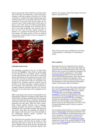 between each neuron. They would also record the current
state of the brain. This information , when entered into a
computer, could then continue to function as us. All that
is required is a computer with large enough storage space
and processing power. Is the pattern and state of neuron
connections in our brain truly all that makes up our
conscious selves? Many people believe firmly those we
posses a soul, while some very technical people believe
that quantum forces contribute to our awareness. But we
have to now think technically. Note, however, that we
need not know how the brain actually functions, to
transfer it to a computer. We need only know the media
and contents. The actual mystery of how we achieved
consciousness in the first place, or how we maintain it, is
a separate discussion.
Uploading human brain:
The uploading is possible by the use of small robots
known as the Nanobots . These robots are small enough
to travel through out our circulatory system. Traveling
into the spine and brain, they will be able to monitor the
activity and structure of our central nervous system. They
will be able to provide an interface with computers that is
as close as our mind can be while we still reside in our
biological form. Nanobots could also carefully scan the
structure of our brain, providing a complete readout of
the connections. This information, when entered into a
computer, could then continue to function as us. Thus the
data stored in the entire brain will be uploaded into the
computer.
IBM, in partnership with scientists at Switzerland's Ecole
Polytechnique Federale de Lausanne's (EPFL) Brain and
Mind Institute will begin simulating the brain's biological
systems and output the data as a working 3-dimensional
model that will recreate the high-speed electro-chemical
interactions that take place within the brain's interior.
These include cognitive functions such as language,
learning, perception and memory in addition to brain
malfunction such as psychiatric disorders like depression
and autism. From there, the modeling will expand to
other regions of the brain and, if successful, shed light on
the relationships between genetic, molecular and
cognitive functions of the brain.
The model brain can accurately echo the song of a South
American sparrow. The bird sing by forcing air from
their lungs past folds of tissue in the voice box. The
electric impulses from the brain that force the lungs had
been recorded and when the equivalent impulses were
passed to the computer model of the lungs of the bird it
begins to sing like the bird.
There are three main steps to building the virtual brain:
1) data acquisition, 2) simulation, 3) visualisation of
results.
Data acquisition
Data acquisition involves taking brain slices, placing
them under a microscope, and measuring the shape and
electrical activity of individual neurons. This is how the
different types of neuron are studied and catalogued. The
neurons are typed by morphology (i.e. their shape),
electrophysiological behaviour, location within the
cortex, and their population density. These observations
are translated into mathematical algorithms which
describe the form, function, and positioning of neurons.
The algorithms are then used to generate biologically-
realistic virtual neurons ready for simulation.
One of the methods is to take 300 µm-thick sagittal brain
slices from the somatosensory cortex (SA1) of juvenile
Wistar rats (aged 14 to 16 days). The tissue is stained
with biocytin and viewed through a bright field
microscope. Neuronal 3D morphologies are then
reconstructed using the Neurolucida software package
(pictured below, far right) which runs on Windows
workstations. Staining leads to a shrinkage of 25% in
thickness and 10% in length, so the reconstruction
process corrects for this. Slicing also severs 20% to 40%
of axonal and dendritic arbors, so these are regrown
algorithmically.
The electrophysiological behaviour of neurons is studied
using a 12 patch clamp instrument (pictured below left).
This tool was developed for the Blue Brain Project and it
forms a foundation of the research. It enables twelve
living neurons to be concurrently patched and their
electrical activity recorded. The Nomarski microscope
enhances the contrast of the unstained samples of living
neural tissue. Carbon nanotube-coated electrodes can be
used to improve recording.
 