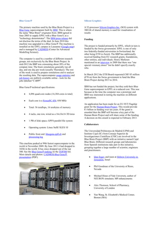 Blue Gene/P
The primary machine used by the Blue Brain Project is a
Blue Gene supercomputer built by IBM. This is where
the name "Blue Brain" originates from. IBM agreed in
June 2005 to supply EPFL with a Blue Gene/L as a
"technology demonstrator". The IBM press release did
not disclose the terms of the deal. In June 2010 this
machine was upgraded to a Blue Gene/P. The machine is
installed on the EPFL campus in Lausanne (Google map)
and is managed by CADMOS (Center for Advanced
Modelling Science).
The computer is used by a number of different research
groups, not exclusively by the Blue Brain Project. In
mid-2012 the BBP was consuming about 20% of the
compute time. The brain simulations generally run all
day, and one day per week (usually Thursdays). The rest
of the week is used to prepare simulations and to analyze
the resulting data. The supercomputer usage statistics and
job history are publicly available online - look for the
jobs labelled "C-BPP".
Blue Gene/P technical specifications:
 4,096 quad-core nodes (16,384 cores in total)
 Each core is a PowerPC 450, 850 MHz
 Total: 56 teraflops, 16 terabytes of memory
 4 racks, one row, wired as a 16x16x16 3D torus
 1 PB of disk space, GPFS parallel file system
 Operating system: Linux SuSE SLES 10
 Public front end: bluegene.epfl.ch and
processing log
This machine peaked at 99th fastest supercomputer in the
world in November 2009. By June 2011 it had dropped to
343th in the world. It has since dropped out of the top
500. See the Blue Gene/P ranking on the TOP500 list.
More details and photos: CADMOS Blue Gene/P
presentation (PDF).
Silicon Graphics
A 32-processor Silicon Graphics Inc. (SGI) system with
300 Gb of shared memory is used for visualisation of
results
Funding
The project is funded primarily by EPFL, which in turn is
funded by the Swiss government. EPFL is one of only
two federally-funded universities in Switzerland, the
other being ETH in Zurich. The BBP has additionally
received funding from EU research grants, foundations,
other entities, and individuals. Henry Markram
mentioned in an interview in 2009 that there was "one
special visionary donor" but he didn't specify exactly
who.
In March 2012 the ETH Board requested CHF 85 million
(€70 m) from the Swiss government to fund the Blue
Brain Project during 2013 to 2016.
IBM has not funded the project, but they sold their Blue
Gene supercomputer to EPFL at a reduced cost. This was
because at the time the computer was a prototype and
IBM was interested in testing the machine on different
applications.
An application has been made for an EU FET Flagship
grant for the Human Brain Project. This would provide
€1 billion in funding over ten years. If the grant is
awarded then the BBP will become a key part of the
Human Brain Project and will share some of the funding.
A decision on this award is expected in February 2013.
Collaborators
The Universidad Politécnica de Madrid (UPM) and
Instituto Cajal (IC) from Consejo Superior de
Investigaciones Científicas (CSIC) are involved in the
Blue Brain Project (BBP) with an initiative named Cajal
Blue Brain. Different research groups and laboratories
from Spanish institutions take part in this initiative,
grouping together a large number of scientist, engineers
and practitioners.
 Idan Segev and team at Hebrew University in
Jerusalem, Israel
 Phil Goodman of the University of Reno,
Nevada
 Michael Hines of Yale University, author of
NEURON simulator, MP enhancements
 Alex Thomson, School of Pharmacy,
University of London
 Yun Wang, St. Elizabeth's Medical Center,
Boston (MA)
 