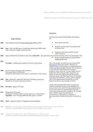 Project timeline
2002 Henry Markram founds the Brain Mind Institute (BMI) at EPFL
2005 June - EPFL and IBM agree to launch Blue Brain Project, IBM installs
Basic simulation of single neurons achieved
2006 Basic parallelization of simulation code achieved December - auto-generated cortical column simulated, shown to be biologically valid
2007
November - modeling and simulation of first rat cortical column
2008 Cortical column construction and simulations
Neocortical column (10,000 cells)
Research on determining position and size of functional cortical columns
2009 June - BlueGene/L replaced by BlueGene/P, doubling of processors
Simulations of cortical construction continue
2010 December - apply for FP7 grant
2011 Designing the FP7 project
Simulation of multiple columns, cellular mesocircuit of 100 columns
September - move into larger dedicated office space in 3rd floor .
2012 April - completion of the FET Flagships one-year pilot phase.
2013 February - decision expected on Human Brain Project funding of €1 billion over 10 years from the EU
Simulations using NEURON software ported to the Blue Gene/Q system in Jülich
2014 Cellular-level simulation of the entire rat brain neocortex, ~100 mesocircuits
NEURON simulation software ported to the DEEP Cluster-Booster prototype system in Jülich
Exascale simulations start on the DEEP Cluster-Booster production system in Jülich
Cellular-level simulation of the entire human brain, equivalent to 1,000x the size of the r
Motivation
Four broad motivations behind the Blue Brain Project
are:
 Brain disease treatments
 Scientific curiosity about consciousness and
the human mind
 Integration of all neuroscientific research
results worldwide
 Progress towards building thinking machines
(bottom up approach)
One in four people will suffer from one of around 560
brain diseases during their lifetime. Therefore it is
important to have a good strategy for understanding these
diseases and finding suitable treatments. The living brain
is very difficult to study. Both from a technical
perspective, and a moral one. A virtual model, however,
makes direct observations possible. Experiments on
models are also more efficient and limit the need for
laboratory animals. The Blue Brain Project, by including
molecular-level simulations, could be used to study the
effect of new pharmaceutical compounds on virtual
brains of any species, age, and stage of disease.
Another aim of the Blue Brain Project is to provide a
centrally coordinated resource for the 200,000 active
neuroscientists in the world. Previously each researcher
has focused on their own specialist field without the
results being shared and easily available to all. The BBP
hopes to build a bigger, better platform for
neuroscientists to experiment on. The project is
becoming a brain simulation facility that is accessible to
all.
 