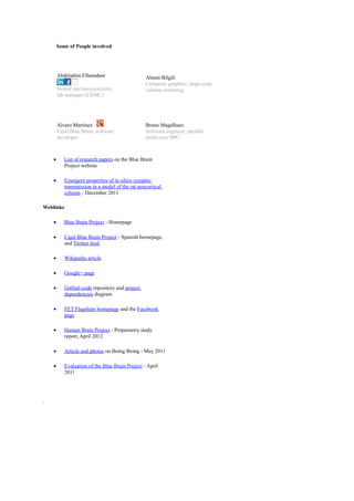 Some of People involved
Abdeladim Elhamdani
Neural and microcircuitry
lab manager (LNMC)
Ahmet Bilgili
Computer graphics, large-scale
volume rendering
Alvaro Martinez
Cajal Blue Brain, software
developer
Bruno Magalhaes
Software engineer, parallel
multi-core HPC
 List of research papers on the Blue Brain
Project website
 Emergent properties of in silico synaptic
transmission in a model of the rat neocortical
column - December 2011
Weblinks
 Blue Brain Project - Homepage
 Cajal Blue Brain Project - Spanish homepage,
and Twitter feed
 Wikipedia article
 Google+ page
 GitHub code repository and project
dependencies diagram
 FET Flagships homepage and the Facebook
page
 Human Brain Project - Preparatory study
report, April 2012
 Article and photos on Boing Boing - May 2011
 Evaluation of the Blue Brain Project - April
2011
.
 