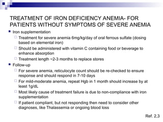 TREATMENT OF IRON DEFICIENCY ANEMIA- FOR
PATIENTS WITHOUT SYMPTOMS OF SEVERE ANEMIA
 Iron supplementation
 Treatment for severe anemia 6mg/kg/day of oral ferrous sulfate (dosing
based on elemental iron)
 Should be administered with vitamin C containing food or beverage to
enhance absorption
 Treatment length ~2-3 months to replace stores
 Follow-up
 For severe anemia, reticulocyte count should be re-checked to ensure
response and should respond in 7-10 days
 For mild-moderate anemia, repeat Hgb in 1 month should increase by at
least 1g/dL
 Most likely cause of treatment failure is due to non-compliance with iron
supplementation
 If patient compliant, but not responding then need to consider other
diagnoses, like Thalassemia or ongoing blood loss
Ref. 2,3
 