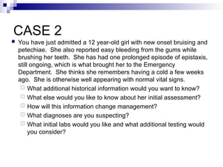 CASE 2
 You have just admitted a 12 year-old girl with new onset bruising and
petechiae. She also reported easy bleeding from the gums while
brushing her teeth. She has had one prolonged episode of epistaxis,
still ongoing, which is what brought her to the Emergency
Department. She thinks she remembers having a cold a few weeks
ago. She is otherwise well appearing with normal vital signs.
 What additional historical information would you want to know?
 What else would you like to know about her initial assessment?
 How will this information change management?
 What diagnoses are you suspecting?
 What initial labs would you like and what additional testing would
you consider?
 
