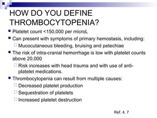 HOW DO YOU DEFINE
THROMBOCYTOPENIA?
 Platelet count <150,000 per microL
 Can present with symptoms of primary hemostasis, including:
 Mucocutaneous bleeding, bruising and petechiae
 The risk of intra-cranial hemorrhage is low with platelet counts
above 20,000
 Risk increases with head trauma and with use of anti-
platelet medications.
 Thrombocytopenia can result from multiple causes:
 Decreased platelet production
 Sequestration of platelets
 Increased platelet destruction
Ref. 4, 7
 