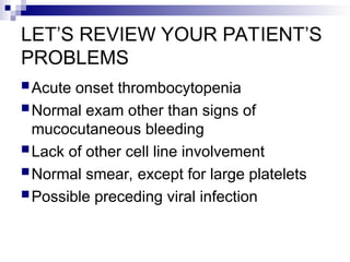 LET’S REVIEW YOUR PATIENT’S
PROBLEMS
Acute onset thrombocytopenia
Normal exam other than signs of
mucocutaneous bleeding
Lack of other cell line involvement
Normal smear, except for large platelets
Possible preceding viral infection
 