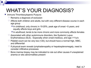 WHAT’S YOUR DIAGNOSIS?
 Immune Thrombocytopenic Purpura
 Remains a diagnosis of exclusion
 Affects both children and adults, but with very different disease course in each
age group
 In childhood, only chronic in 10-20%, peak age of onset ~5 years, and
equally affects boys and girls
 In adulthood, tends to be more chronic and more commonly affects females
 Associated with other autoimmune disorders, like Systemic Lupus
Erythematosus (SLE). Especially when onset insidious, and age >11y/o
 Platelet count can be very low (<20), but should have a normal Hgb, WBC,
and differential
 If physical exam reveals lymphadenopathy or hepatosplenomegaly, need to
consider infiltrative processes
 Bone marrow biopsy may be indicated to rule out other causes if unexplained
anemia or wbc abnormalities present
Ref. 4,7
 