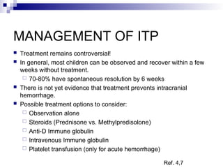 MANAGEMENT OF ITP
 Treatment remains controversial!
 In general, most children can be observed and recover within a few
weeks without treatment.
 70-80% have spontaneous resolution by 6 weeks
 There is not yet evidence that treatment prevents intracranial
hemorrhage.
 Possible treatment options to consider:
 Observation alone
 Steroids (Prednisone vs. Methylpredisolone)
 Anti-D Immune globulin
 Intravenous Immune globulin
 Platelet transfusion (only for acute hemorrhage)
Ref. 4,7
 