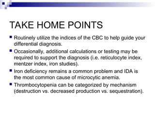 TAKE HOME POINTS
 Routinely utilize the indices of the CBC to help guide your
differential diagnosis.
 Occasionally, additional calculations or testing may be
required to support the diagnosis (i.e. reticulocyte index,
mentzer index, iron studies).
 Iron deficiency remains a common problem and IDA is
the most common cause of microcytic anemia.
 Thrombocytopenia can be categorized by mechanism
(destruction vs. decreased production vs. sequestration).
 