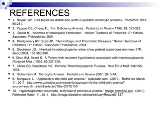 REFERENCES
 1. Novak RW. Red blood cell distribution width in pediatric microcytic anemias. Pediatrics 1987;
80:251.
 2. Pappas DE, Cheng TL. Iron Deficiency Anemia. Pediatrics in Review 1998; 19: 321-322.
 3. Glader B. “Anemias of Inadequate Production.” Nelson Textbook of Pediatrics 17th
Edition.
Saunders: Philadelphia, 2004.
 4. Montgomery RR, Scott JP. “Hemorrhagic and Thrombotic Diseases.” Nelson Textbook of
Pediatrics 17th
Edition. Saunders: Philadelphia, 2004.
 5. Drachman JG. Inherited thrombocytopenia: when a low platelet count does not mean ITP.
Blood 2004; 103:390-398.
 6. Chan KM, Beard K. A Patient with recurrent hypothermia associated with thrombocytopenia.
Postgrad Med J 1993; 69:227-229.
 7. Clines DB, Blanchette VS. Immune Thrombocytopenic Purpura. New Enl J Med; 346:995-
1008.
 8. Richardson M. Microcytic Anemia. Pediatrics in Review 2007; 28: 5-14.
 9. Bongaars, L. “Approach to the child with anemia.” Uptodate.com. (2010). Retrieved March
11, 2011. http://www.uptodate.com/contents/approach-to-the-child-with-anemia?
source=search_result&selectedTitle=2%7E150
 10. “Hypersegmented neutrophil, buffycoat of pernicious anemia.” Image.bloodline.net . (2010).
Retrieved March 11, 2011. http://image.bloodline.net/stories/storyReader$1537
 