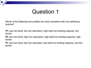 Question 1
Which of the following iron profiles are most consistent with iron deficiency
anemia?
A: low iron level, low iron saturation, high total iron binding capacity, low
ferritin
B: low iron level, high iron saturation, high total iron binding capacity, high
ferritin
C: low iron level, low iron saturation, low total iron binding capacity, and low
ferritin
 
