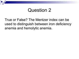 Question 2
True or False? The Mentzer index can be
used to distinguish between iron deficiency
anemia and hemolytic anemia.
 