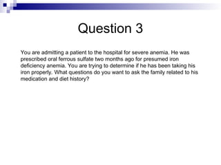 Question 3
You are admitting a patient to the hospital for severe anemia. He was
prescribed oral ferrous sulfate two months ago for presumed iron
deficiency anemia. You are trying to determine if he has been taking his
iron properly. What questions do you want to ask the family related to his
medication and diet history?
 