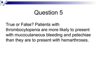 Question 5
True or False? Patients with
thrombocytopenia are more likely to present
with mucocutaneous bleeding and petechiae
than they are to present with hemarthroses.
 