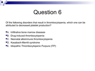 Question 6
Of the following disorders that result in thrombocytopenia, which one can be
attributed to decreased platelet production?
A. Infiltrative bone marrow diseases
B. Drug-induced thrombocytopenia
C. Neonatal alloimmune thrombocytopenia
D. Kasabach-Merritt syndrome
E. Idiopathic Thrombocytopenic Purpura (ITP)
 