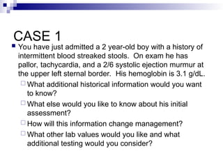 CASE 1
 You have just admitted a 2 year-old boy with a history of
intermittent blood streaked stools. On exam he has
pallor, tachycardia, and a 2/6 systolic ejection murmur at
the upper left sternal border. His hemoglobin is 3.1 g/dL.
 What additional historical information would you want
to know?
 What else would you like to know about his initial
assessment?
 How will this information change management?
 What other lab values would you like and what
additional testing would you consider?
 