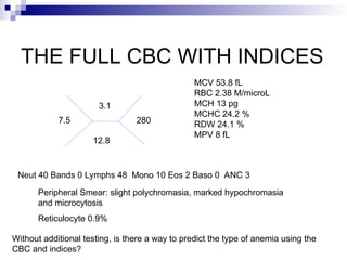 THE FULL CBC WITH INDICES
7.5
3.1
12.8
280
MCV 53.8 fL
RBC 2.38 M/microL
MCH 13 pg
MCHC 24.2 %
RDW 24.1 %
MPV 8 fL
Reticulocyte 0.9%
Peripheral Smear: slight polychromasia, marked hypochromasia
and microcytosis
Neut 40 Bands 0 Lymphs 48 Mono 10 Eos 2 Baso 0 ANC 3
Without additional testing, is there a way to predict the type of anemia using the
CBC and indices?
 