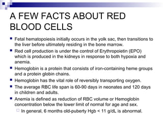 A FEW FACTS ABOUT RED
BLOOD CELLS
 Fetal hematopoiesis initially occurs in the yolk sac, then transitions to
the liver before ultimately residing in the bone marrow.
 Red cell production is under the control of Erythropoietin (EPO)
which is produced in the kidneys in response to both hypoxia and
anemia.
 Hemoglobin is a protein that consists of iron-containing heme groups
and a protein globin chains.
 Hemoglobin has the vital role of reversibly transporting oxygen.
 The average RBC life span is 60-90 days in neonates and 120 days
in children and adults.
 Anemia is defined as reduction of RBC volume or Hemoglobin
concentration below the lower limit of normal for age and sex.
 In general, 6 months old-puberty Hgb < 11 g/dL is abnormal.
 