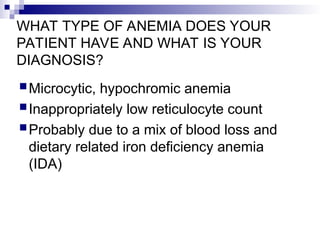 WHAT TYPE OF ANEMIA DOES YOUR
PATIENT HAVE AND WHAT IS YOUR
DIAGNOSIS?
Microcytic, hypochromic anemia
Inappropriately low reticulocyte count
Probably due to a mix of blood loss and
dietary related iron deficiency anemia
(IDA)
 