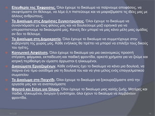  Ελευθερία της Έκφρασης. Όλοι έχουµε το δικαίωµα να παίρνουµε αποφάσεις, να
σκεφτόµαστε ότι θέλουµε, να λέµε ό,τι πιστεύουµε και να µοιραζόµαστε τις ιδέες µας µε
άλλους ανθρώπους.
 Το Δικαίωµα στις Δηµόσιες Συγκεντρώσεις. Όλοι έχουµε το δικαίωµα να
συναντιόµαστε µε τους φίλους µας και να δουλεύουµε µαζί ειρηνικά για να
υπερασπιστούµε τα δικαιώµατά µας. Κανείς δεν µπορεί να µας κάνει µέλη µιας οµάδας
αν δεν το θέλουµε.
 Το Δικαίωµα στη Δηµοκρατία. Όλοι έχουµε το δικαίωµα να συµµετέχουµε στην
κυβέρνηση της χώρας µας. Κάθε ενήλικας θα πρέπει να µπορεί να επιλέξει τους δικούς
του ηγέτες.
 Κοινωνική Ασφάλιση. Όλοι έχουµε το δικαίωµα για µια οικονοµικώς προσιτή
στέγαση, φάρµακα, εκπαίδευση και παιδική φροντίδα, αρκετά χρήµατα για να ζούµε και
ιατρική περίθαλψη αν είµαστε άρρωστοι ή ηλικιωµένοι.
 Δικαιώματα Εργαζομένων. Κάθε ενήλικος έχει το δικαίωµα να κάνει µια δουλειά, να
παίρνει ένα τίµιο εισόδηµα για τη δουλειά του και να γίνει µέλος ενός επαγγελματικού
σωματείου
 Το Δικαίωµα στο Παιχνίδι. Όλοι έχουμε το δικαίωμα να ξεκουραζόμαστε από την
εργασία μας και να αναπαυόμαστε
 Φαγητό και Στέγη για Όλους. Όλοι έχουµε το δικαίωµα µιας καλής ζωής. Μητέρες και
παιδιά, ηλικιωµένοι, άνεργοι ή ανάπηροι, όλοι έχουν το δικαίωµα να λαµβάνουν
φροντίδα.
10.3.23 10
 