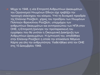  Μέχρι το 1948, η νέα Επιτροπή Ανθρωπίνων Δικαιωμάτων
του Οργανισμού Ηνωμένων Εθνών είχε τραβήξει την
προσοχή ολόκληρου του κόσμου. Υπό τη δυναμική προεδρία
της Ελέανορ Ρούζβελτ, χήρας του προέδρου των Ηνωμένων
Πολιτειών Φρανκλίνου Ρούζβελτ, υπερμάχου των
ανθρωπίνων δικαιωμάτων και αντιπροσώπου των ΗΠΑ στον
ΟΗΕ, η Επιτροπή ξεκίνησε την προπαρασκευή του
εγγράφου που θα γινόταν η Οικουμενική Διακήρυξη των
Ανθρωπίνων Δικαιωμάτων. Η έμπνευσή του, αποδόθηκε
στην Ελέανορ Ρούζβελτ η οποία την αποκάλεσε Μάγκνα
Κάρτα για όλη την ανθρωπότητα. Υιοθετήθηκε από τον ΟΗΕ
στις 10 Δεκεμβρίου 1948.
10.3.23 13
 