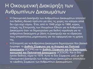 Η Οικουμενική Διακύρηξη των
Ανθρωπίνων Δικαιωμάτων
 Η Οικουμενική Διακήρυξη των Ανθρωπίνων Δικαιωμάτων αποτελεί
ένα διεθνές ιδανικό πρότυπο για όλες τις χώρες του κόσμου αλλά
δεν έχει ισχύ νόμου. Έτσι, από το 1948 μέχρι το 1966, κύριος
στόχος της Επιτροπής των Ηνωμένων Εθνών για τα Ανθρώπινα
Δικαιώματα ήταν να δημιουργήσει μια διεθνή νομολογία για τα
ανθρώπινα δικαιώματα με βάση τη Διακήρυξη και να εδραιώσει
τους απαραίτητους μηχανισμούς για την εφαρμογή και τη χρήση
της.
 Η Επιτροπή για τα Ανθρώπινα Δικαιώματα δημιούργησε δύο βασικά
έγγραφα: το Διεθνές Σύμφωνο για τα Ατομικά και Πολιτικά
Δικαιώματα (ICCPR) και το Διεθνές Σύμφωνο για τα Οικονομικά,
κοινωνικά και Πολιτιστικά Δικαιώματα (ICESCR). Και οι δύο
έγιναν διεθνείς νόμοι το 1976. Αυτά τα δύο Σύμφωνα, μαζί με την
Οικουμενική Διακήρυξη των Ανθρωπίνων Δικαιωμάτων αποτελούν
το «Διεθνές Σύμφωνο των Ανθρωπίνων Δικαιωμάτων».
10.3.23 15
 
