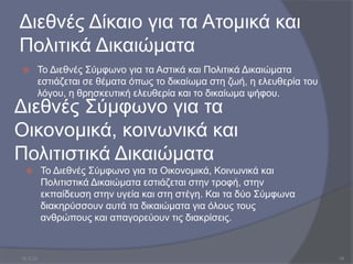 Διεθνές Δίκαιο για τα Ατομικά και
Πολιτικά Δικαιώματα
 Το Διεθνές Σύμφωνο για τα Αστικά και Πολιτικά Δικαιώματα
εστιάζεται σε θέματα όπως το δικαίωμα στη ζωή, η ελευθερία του
λόγου, η θρησκευτική ελευθερία και το δικαίωμα ψήφου.
Διεθνές Σύμφωνο για τα
Οικονομικά, κοινωνικά και
Πολιτιστικά Δικαιώματα
 Το Διεθνές Σύμφωνο για τα Οικονομικά, Κοινωνικά και
Πολιτιστικά Δικαιώματα εστιάζεται στην τροφή, στην
εκπαίδευση στην υγεία και στη στέγη. Και τα δύο Σύμφωνα
διακηρύσσουν αυτά τα δικαιώματα για όλους τους
ανθρώπους και απαγορεύουν τις διακρίσεις.
10.3.23 16
 