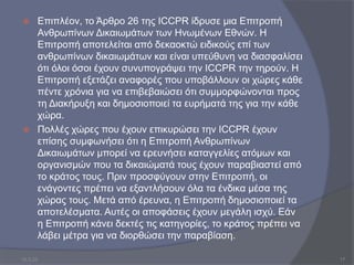  Επιπλέον, το Άρθρο 26 της ICCPR ίδρυσε μια Επιτροπή
Ανθρωπίνων Δικαιωμάτων των Ηνωμένων Εθνών. Η
Επιτροπή αποτελείται από δεκαοκτώ ειδικούς επί των
ανθρωπίνων δικαιωμάτων και είναι υπεύθυνη να διασφαλίσει
ότι όλοι όσοι έχουν συνυπογράψει την ICCPR την τηρούν. Η
Επιτροπή εξετάζει αναφορές που υποβάλλουν οι χώρες κάθε
πέντε χρόνια για να επιβεβαιώσει ότι συμμορφώνονται προς
τη Διακήρυξη και δημοσιοποιεί τα ευρήματά της για την κάθε
χώρα.
 Πολλές χώρες που έχουν επικυρώσει την ICCPR έχουν
επίσης συμφωνήσει ότι η Επιτροπή Ανθρωπίνων
Δικαιωμάτων μπορεί να ερευνήσει καταγγελίες ατόμων και
οργανισμών που τα δικαιώματά τους έχουν παραβιαστεί από
το κράτος τους. Πριν προσφύγουν στην Επιτροπή, οι
ενάγοντες πρέπει να εξαντλήσουν όλα τα ένδικα μέσα της
χώρας τους. Μετά από έρευνα, η Επιτροπή δημοσιοποιεί τα
αποτελέσματα. Αυτές οι αποφάσεις έχουν μεγάλη ισχύ. Εάν
η Επιτροπή κάνει δεκτές τις κατηγορίες, το κράτος πρέπει να
λάβει μέτρα για να διορθώσει την παραβίαση.
10.3.23 17
 
