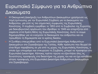 Ευρωπαϊκό Σύμφωνο για τα Ανθρώπινα
Δικαιώματα
 Η Οικουμενική Διακήρυξη των Ανθρωπίνων Δικαιωμάτων χρησίμευσε ως
πηγή έμπνευσης για την Ευρωπαϊκή Σύμβαση για τα Δικαιώματα του
Ανθρώπου, μία από τις πιο σημαντικές συμφωνίες της Ευρωπαϊκής
Κοινότητας. Η σύμβαση εγκρίθηκε το 1953 από το Συμβούλιο της Ευρώπης,
μια διακυβερνητική οργάνωση που ιδρύθηκε το 1949 και απαρτίζεται από
σαράντα επτά Κράτη Μέλη της Ευρωπαϊκής Κοινότητας. Αυτό το σώμα
δημιουργήθηκε για να ενισχύσει τα δικαιώματα του ανθρώπου και να
προωθήσει τη δημοκρατία και το κράτος δικαίου.
 Η Συνθήκη επικυρώθηκε από το Ευρωπαϊκό Δικαστήριο Ανθρωπίνων
Δικαιωμάτων στο Στρασβούργο της Γαλλίας. Κάθε πρόσωπο που θεωρεί ότι
είναι θύμα παραβίασης σε μία από τις χώρες της Ευρωπαϊκής Κοινότητας, η
οποία έχει υπογράψει και επικυρώσει τη Σύμβαση, μπορεί να προσφύγει στο
Ευρωπαϊκό Δικαστήριο. Κάποιος πρέπει πρώτα να εξαντλήσει όλες τις
δυνατότητες προσφυγής στα δικαστήρια της χώρας του και να έχει καταθέσει
αίτηση προσφυγής στο Ευρωπαϊκό Δικαστήριο Ανθρωπίνων Δικαιωμάτων
στο Στρασβούργο.
10.3.23 18
 