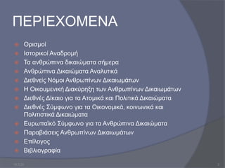 ΠΕΡΙΕΧΟΜΕΝΑ
 Ορισμοί
 Ιστορικοί Αναδρομή
 Τα ανθρώπινα δικαιώματα σήμερα
 Ανθρώπινα Δικαιώματα Αναλυτικά
 Διεθνείς Νόμοι Ανθρωπίνων Δικαιωμάτων
 Η Οικουμενική Διακύρηξη των Ανθρωπίνων Δικαιωμάτων
 Διεθνές Δίκαιο για τα Ατομικά και Πολιτικά Δικαιώματα
 Διεθνές Σύμφωνο για τα Οικονομικά, κοινωνικά και
Πολιτιστικά Δικαιώματα
 Ευρωπαϊκό Σύμφωνο για τα Ανθρώπινα Δικαιώματα
 Παραβιάσεις Ανθρωπίνων Δικαιωμάτων
 Επίλογος
 Βιβλιογραφία
10.3.23 2
 