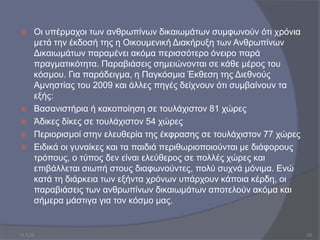  Οι υπέρμαχοι των ανθρωπίνων δικαιωμάτων συμφωνούν ότι χρόνια
μετά την έκδοσή της η Οικουμενική Διακήρυξη των Ανθρωπίνων
Δικαιωμάτων παραμένει ακόμα περισσότερο όνειρο παρά
πραγματικότητα. Παραβιάσεις σημειώνονται σε κάθε μέρος του
κόσμου. Για παράδειγμα, η Παγκόσμια Έκθεση της Διεθνούς
Αμνηστίας του 2009 και άλλες πηγές δείχνουν ότι συμβαίνουν τα
εξής:
 Βασανιστήρια ή κακοποίηση σε τουλάχιστον 81 χώρες
 Άδικες δίκες σε τουλάχιστον 54 χώρες
 Περιορισμοί στην ελευθερία της έκφρασης σε τουλάχιστον 77 χώρες
 Ειδικά οι γυναίκες και τα παιδιά περιθωριοποιούνται με διάφορους
τρόπους, ο τύπος δεν είναι ελεύθερος σε πολλές χώρες και
επιβάλλεται σιωπή στους διαφωνούντες, πολύ συχνά μόνιμα. Ενώ
κατά τη διάρκεια των εξήντα χρόνων υπάρχουν κάποια κέρδη, οι
παραβιάσεις των ανθρωπίνων δικαιωμάτων αποτελούν ακόμα και
σήμερα μάστιγα για τον κόσμο μας.
10.3.23 20
 