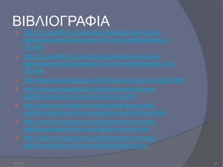 ΒΙΒΛΙΟΓΡΑΦΙΑ
 http://gr.youthforhumanrights.org/what-are-human-
rights/universal-declaration-of-human-rights/articles-1-
15.html
 http://gr.youthforhumanrights.org/what-are-human-
rights/universal-declaration-of-human-rights/articles-16-
30.html
 http://www.humanrights.com/el/what-are-human-rights.html
 http://www.humanrights.com/el/what-are-human-
rights/international-human-rights-law.html
 http://www.humanrights.com/el/what-are-human-
rights/international-human-rights-law-continued.html
 http://www.humanrights.com/el/what-are-human-
rights/international-human-rights-law-end.html
 http://www.humanrights.com/el/what-are-human-
rights/violations-of-human-rights/article-3.html
10.3.23 22
 
