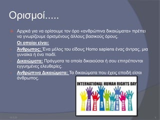 Ορισμοί.....
 Αρχικά για να ορίσουμε τον όρο «ανθρώπινα δικαιώματα» πρέπει
να γνωρίζουμε όρισμένους άλλους βασικούς όρους.
Οι οποίοι είναι:
• Άνθρωπος: Ένα μέλος του είδους Homo sapiens ένας άντρας, μια
γυναίκα ή ένα παιδί.
• Δικαιώματα: Πράγματα τα οποία δικαιούσαι ή σου επιτρέπονται
εγγυημένες ελευθερίες.
• Ανθρώπινα Δικαιώµατα: Τα δικαιώματα που έχεις επειδή είσαι
άνθρωπος.
10.3.23 3
 