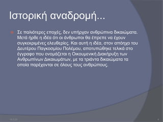 Ιστορική αναδρομή...
 Σε παλιότερες εποχές, δεν υπήρχαν ανθρώπινα δικαιώματα.
Μετά ήρθε η ιδέα ότι οι άνθρωποι θα έπρεπε να έχουν
συγκεκριµένες ελευθερίες. Και αυτή η ιδέα, στον απόηχο του
Δευτέρου Παγκοσμίου Πολέμου, αποτυπώθηκε τελικά στο
έγγραφο που ονομάζεται η Οικουμενική Διακήρυξη των
Ανθρωπίνων Δικαιωμάτων, με τα τριάντα δικαιώματα τα
οποία παρέχονται σε όλους τους ανθρώπους.
10.3.23 4
 