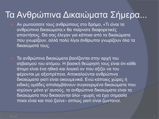 Τα Ανθρώπινα Δικαιώματα Σήμερα...
 Αν ρωτούσατε τους ανθρώπους στο δρόµο, «Τι είναι τα
ανθρώπινα δικαιώµατα;» θα παίρνατε διαφορετικές
απαντήσεις. Θα σας έλεγαν για κάποια από τα δικαιώματα
που γνωρίζουν, αλλά πολύ λίγοι άνθρωποι γνωρίζουν όλα τα
δικαιώματά τους.
 Τα ανθρώπινα δικαιώματα βασίζονται στην αρχή του
σεβασμού του ατόμου. Η βασική θεώρησή τους είναι ότι κάθε
άτομο είναι ένα ηθικό και λογικό ον που αξίζει να του
φέρονται με αξιοπρέπεια. Αποκαλούνται ανθρώπινα
δικαιώματα γιατί είναι οικουμενικά. Ενώ κάποιες χώρες ή
ειδικές ομάδες απολαμβάνουν συγκεκριμένα δικαιώματα που
ισχύουν μόνο γι’ αυτούς, τα ανθρώπινα δικαιώματα είναι τα
δικαιώματα που δικαιούνται όλοι –χωρίς να έχει σημασία
ποιοι είναι και πού ζούνε– απλώς γιατί είναι ζωντανοί.
10.3.23 5
 