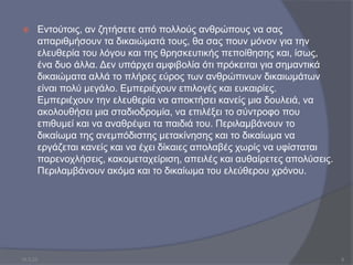  Εντούτοις, αν ζητήσετε από πολλούς ανθρώπους να σας
απαριθμήσουν τα δικαιώματά τους, θα σας πουν μόνον για την
ελευθερία του λόγου και της θρησκευτικής πεποίθησης και, ίσως,
ένα δυο άλλα. Δεν υπάρχει αμφιβολία ότι πρόκειται για σημαντικά
δικαιώματα αλλά το πλήρες εύρος των ανθρώπινων δικαιωμάτων
είναι πολύ μεγάλο. Εμπεριέχουν επιλογές και ευκαιρίες.
Εμπεριέχουν την ελευθερία να αποκτήσει κανείς μια δουλειά, να
ακολουθήσει μια σταδιοδρομία, να επιλέξει το σύντροφο που
επιθυμεί και να αναθρέψει τα παιδιά του. Περιλαμβάνουν το
δικαίωμα της ανεμπόδιστης μετακίνησης και το δικαίωμα να
εργάζεται κανείς και να έχει δίκαιες απολαβές χωρίς να υφίσταται
παρενοχλήσεις, κακομεταχείριση, απειλές και αυθαίρετες απολύσεις.
Περιλαμβάνουν ακόμα και το δικαίωμα του ελεύθερου χρόνου.
10.3.23 6
 