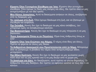  Είµαστε Όλοι Γεννημένοι Ελεύθεροι και Ίσοι. Είµαστε όλοι γεννημένοι
ελεύθεροι. Όλοι έχουµε τις δικές µας σκέψεις και ιδέες. Θα πρέπει όλοι να μας
αντιμετωπίζουν µε τον ίδιο τρόπο.
 Μην Κάνεις Διακρίσεις. Αυτά τα δικαιώµατα ανήκουν σε όλους, ανεξάρτητα
από τις διαφορές µας.
 Το ∆ικαίωµα στη Ζωή. Όλοι έχουµε δικαίωµα στη ζωή, και να ζήσουµε με
ελευθερία και ασφάλεια.
 Όχι Σκλαβιά. Κανείς δεν έχει το δικαίωµα να µας κάνει σκλάβους. ∆εν
µπορούµε εµείς να σκλαβώσουµε κανέναν.
 Όχι Βασανιστήρια. Κανείς δεν έχει το δικαίωµα να µας πληγώσει ή να µας
βασανίσει.
 Έχεις Δικαιώµατα Όπου κι αν Πηγαίνεις. Είµαι ένας άνθρωπος όπως κι
εσύ!
 Είµαστε Όλοι Ίσοι Ενώπιον του Νόµου. Ο νόµος είναι ίδιος για όλους.
Πρέπει να φέρεται σε όλους μας δίκαια.
 Τα Ανθρώπινα Δικαιώµατά σου Προστατεύονται από το Νόµο. Μπορούµε
όλοι να ζητήσουµε τη βοήθεια του νόµου όταν αντιμετωπίζουμε άδικη
μεταχείριση.
 Όχι Άδικη Κράτηση. Κανείς δεν έχει το δικαίωµα να µας φυλακίσει χωρίς
καλό λόγο και να µας κρατάει εκεί ή να µας διώξει από τη χώρα µας.
 Το Δικαίωµα για Δίκη. Αν δικαζόµαστε, αυτό πρέπει να γίνεται δηµοσίως. Οι
άνθρωποι που µας δικάζουν, δεν πρέπει να αφήνουν κανένα να τους λέει τι να
κάνουν.
10.3.23 8
 