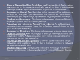  Είµαστε Πάντα Αθώοι Μέχρι Αποδείξεως του Εναντίου. Κανείς δεν θα πρέπει
να κατηγορείται για τίποτα µέχρι να αποδειχθεί η ενοχή του. Όταν οι άνθρωποι λένε
ότι κάναµε κάτι κακό, έχουµε το δικαίωµα να δείξουµε ότι δεν είναι αλήθεια.
 Δικαίωµα στην Ιδιωτική Ζωή. Κανείς δεν πρέπει να προσπαθήσει να βλάψει την
υπόληψή µας. Κανείς δεν έχει το δικαίωµα να µπει στο σπίτι µας, να ανοίξει τα
γράµµατά µας ή να ενοχλεί εµάς ή την οικογένειά µας χωρίς κάποιο καλό λόγο.
 Ελευθερία της Μετακίνησης. Όλοι έχουµε το δικαίωµα να πάµε όπου θέλουµε
στη χώρα µας και να ταξιδέψουµε όπως θέλουµε.
 Το Δικαίωµα στο να Αναζητάς Ασφαλή Τόπο να Ζήσεις. Αν φοβόµαστε µια
κακή µεταχείριση στη χώρα µας έχουµε όλοι το δικαίωµα να µεταβούµε σε µια άλλη
χώρα για να είµαστε ασφαλείς.
 Δικαίωµα στην Εθνικότητα. Όλοι έχουµε το δικαίωµα να ανήκουµε σε µια χώρα
 Γάµος και Οικογένεια. Κάθε ενήλικας έχει το δικαίωµα να παντρευτεί και να κάνει
οικογένεια αν το θέλει. Άνδρες και γυναίκες έχουν τα ίδια δικαιώµατα όταν είναι
παντρεµένοι, και όταν είναι χωρισµένοι.
 Το Δικαίωµα στα Δικά σου Πράγµατα. Ο καθένας έχει το δικαίωµα να κατέχει
πράγµατα ή να τα µοιράζεται. Κανείς δεν έχει το δικαίωµα να παίρνει τα πράγµατά
µας χωρίς κάποιον καλό λόγο.
 Ελευθερία της Σκέψης. Όλοι έχουµε το δικαίωµα να πιστεύουµε σε αυτό που
θέλουµε να πιστεύουµε, να έχουµε µια θρησκεία ή να την αλλάζουµε αν θέλουµε.
10.3.23 9
 