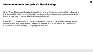 17
Short Term: Changes in fiscal policies affect the overall economy primarily by influencing
the demand for goods and services by consumers, businesses, and governments, which
leads to changes in output relative to potential output.
Long Term: Changes in fiscal policies affect output primarily by altering national saving,
federal investment, and people’s incentives to work and save, as well as businesses’
incentives to invest, thereby changing potential output.
Macroeconomic Analysis of Fiscal Policy
 