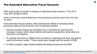 26
*See Felix Reichling and Charles Whalen, Assessing the Short-Term Effects on Output of Changes in Federal Fiscal Policies, Working Paper 2012-08 (Congressional Budget Office,
May 2012), www.cbo.gov/publication/43278.
The Extended Alternative Fiscal Scenario
CBO used a suite of models to analyze an alternative fiscal scenario in The 2019
Long-Term Budget Outlook.
Under current law, several federal tax and spending provisions expire over the next
10 years.
In the alternative fiscal scenario, CBO estimated the effects of extending those
provisions relative to the amounts in the current-law baseline.
 Policies included postponing scheduled cuts in discretionary spending and
increases in taxes, which raised deficits and lowered marginal tax rates relative to
amounts in the baseline.
 To consider the short-run effects of the increases in spending and taxes, the agency
used its short-term model.* Those results were merged with the results of PGM.
 In CBO’s analysis, higher federal deficits decreased investment and GDP.
 