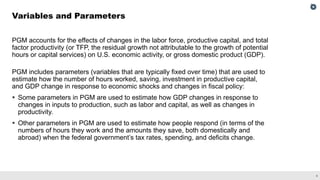4
PGM accounts for the effects of changes in the labor force, productive capital, and total
factor productivity (or TFP, the residual growth not attributable to the growth of potential
hours or capital services) on U.S. economic activity, or gross domestic product (GDP).
PGM includes parameters (variables that are typically fixed over time) that are used to
estimate how the number of hours worked, saving, investment in productive capital,
and GDP change in response to economic shocks and changes in fiscal policy:
 Some parameters in PGM are used to estimate how GDP changes in response to
changes in inputs to production, such as labor and capital, as well as changes in
productivity.
 Other parameters in PGM are used to estimate how people respond (in terms of the
numbers of hours they work and the amounts they save, both domestically and
abroad) when the federal government’s tax rates, spending, and deficits change.
Variables and Parameters
 